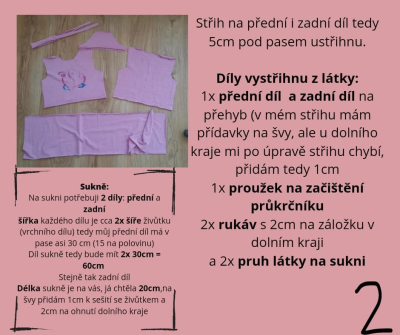 Střih na přední i zadní díl tedy 5cm pod pasem ustřihnu.

Díly vystřihnu z látky:
1x přední díl  a zadní díl na přehyb (v mém střihu mám přídavky na švy, ale u dolního kraje mi po úpravě střihu chybí, přidám tedy 1cm
1x proužek na začištění průkrčníku
2x rukáv s 2cm na záložku v dolním kraji
a 2x pruh látky na sukni<br>
Sukně:<br>
Na sukni potřebuji 2 díly: přední a zadní
šířka každého dílu je cca 2x šíře živůtku (vrchního dílu) tedy můj přední díl má v pase asi 30 cm (15 na polovinu)
Díl sukně tedy bude mít 2x 30cm = 60cm 
Stejně tak zadní díl
Délka sukně je na vás, já chtěla 20cm,na švy přidám 1cm k sešití se živůtkem a 2cm na ohnutí dolního kraje