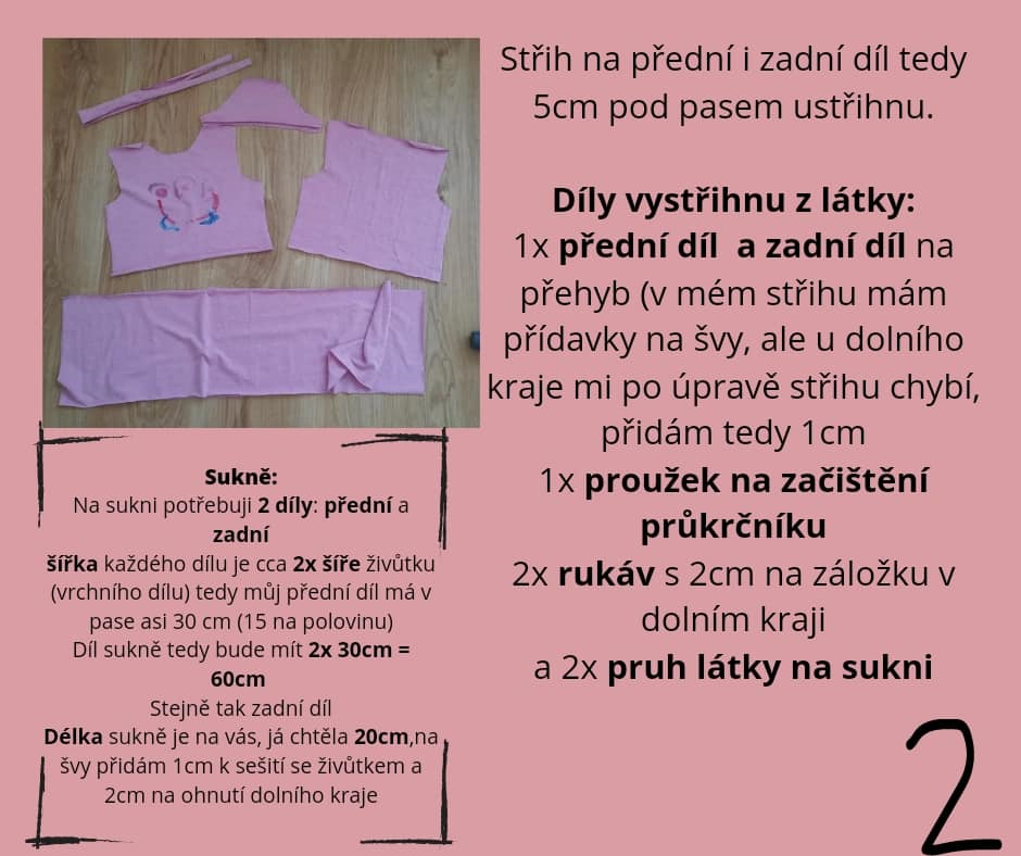Střih na přední i zadní díl tedy 5cm pod pasem ustřihnu. Díly vystřihnu z látky: 1x přední díl a zadní díl na přehyb (v mém střihu mám přídavky na švy, ale u dolního kraje mi po úpravě střihu chybí, přidám tedy 1cm 1x proužek na začištění průkrčníku 2x rukáv s 2cm na záložku v dolním kraji a 2x pruh látky na sukni Sukně: Na sukni potřebuji 2 díly: přední a zadní šířka každého dílu je cca 2x šíře živůtku (vrchního dílu) tedy můj přední díl má v pase asi 30 cm (15 na polovinu) Díl sukně tedy bude mít 2x 30cm = 60cm Stejně tak zadní díl Délka sukně je na vás, já chtěla 20cm,na švy přidám 1cm k sešití se živůtkem a 2cm na ohnutí dolního kraje