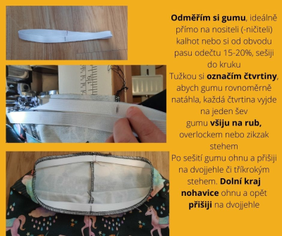 Odměřím si gumu, ideálně přímo na nositeli (-ničiteli) kalhot nebo si od obvodu pasu odečtu 15-20%, <br>sešiji do kruhu
Tužkou si označím čtvrtiny, abych gumu rovnoměrně natáhla, každá čtvrtina vyjde na jeden šev<br>
gumu všiju na rub, overlockem nebo zikzak stehem<br>
Po sešití gumu ohnu a přišiji na dvojjehle či tříkrokým stehem. Dolní kraj nohavice ohnu a opět přišiji na dvojjehle