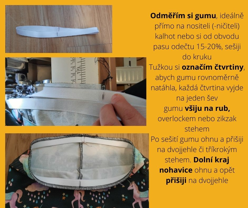 Odměřím si gumu, ideálně přímo na nositeli (-ničiteli) kalhot nebo si od obvodu pasu odečtu 15-20%, sešiji do kruhu Tužkou si označím čtvrtiny, abych gumu rovnoměrně natáhla, každá čtvrtina vyjde na jeden šev gumu všiju na rub, overlockem nebo zikzak stehem Po sešití gumu ohnu a přišiji na dvojjehle či tříkrokým stehem. Dolní kraj nohavice ohnu a opět přišiji na dvojjehle