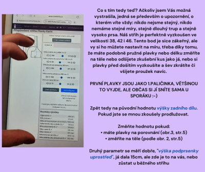 Co s tím tedy teď? Ačkoliv jsem Vás možná vystrašila, jedná se především o upozornění, o kterém víte vždy: nikdo nejsme stejný, nikdo nemáme stejné míry, stejně dlouhý trup a stejně vysoko prsa. Náš střih je perfektně vyzkoušen ve velikosti 38, 42 i 46. Tento bod je sice zákeřný, ale vy si ho můžete nastavit na míru, třeba díky tomu, že máte podobně pružné plavky nebo délku změříte na těle nebo odšijete zkušební kus jako já, nebo si plavky před došitím vyzkoušíte a šev zkrátíte či všijete proužek navíc. <br>

<i>PRVNÍ PLAVKY JSOU JAKO 1.PALIČINKA, VĚTŠINOU TO VYJDE, ALE OBČAS SI JÍ SNÍTE SAMA U SPORÁKU :-) </i><br><br>

Zpět tedy na původní hodnotu výšky zadního dílu. Pokud jste se mnou zkoušely prodlužovat. <br>

Změňte hodnotu pokud:<br>
• máte plavky na porovnání (obr.3, str.5)<br>
• změříte na těle (podle obr. 2, str.5)<br>

Druhý parametr se měří dobře, <i>výška podprsenky uprostřed</i>, já dala 15cm, ale zde je to na vás, nebo zůstat u běžného střihu