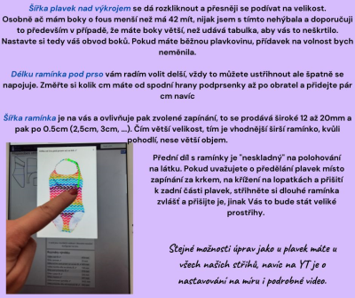 Šířka plavek nad výkrojem se dá rozkliknout a přesněji se podívat na velikost.<br>
Osobně ač mám boky o fous menší než má 42 mít, nijak jsem s tímto nehýbala a doporučuji to především v případě, že máte boky větší, než udává tabulka, aby vás to neškrtilo.  Nastavte si tedy váš obvod boků. Pokud máte běžnou plavkovinu, přídavek na volnost bych neměnila.<br>

Délku ramínka pod prso vám radím volit delší, vždy to můžete ustřihnout ale špatně se napojuje. Změřte si kolik cm máte od spodní hrany podprsenky až po obratel a přidejte pár cm navíc<br>

Šířka ramínka je na vás a ovlivňuje pak zvolené zapínání, to se prodává široké 12 až 20mm a pak po 0.5cm (2,5cm, 3cm, ...). Čím větší velikost, tím je vhodnější širší ramínko, kvůli pohodlí, nese větší objem.<br><br>
Přední díl s ramínky je 